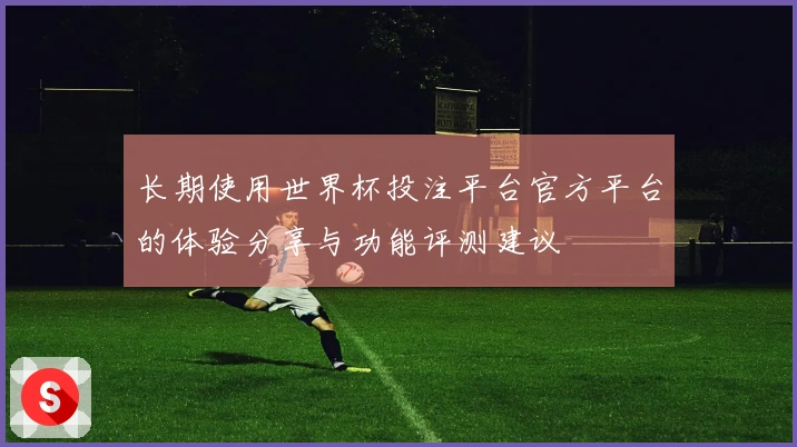 长期使用世界杯投注平台官方平台的体验分享与功能评测建议