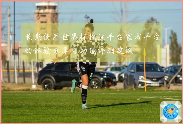 长期使用世界杯投注平台官方平台的体验分享与功能评测建议